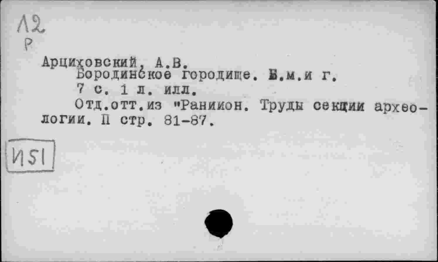 ﻿AS.
P
Арциховский. А.В.
Бородинское городище. В.м.и г. 7с. 1л. илл.
Отд.отт.из "Раниион. Труды секции археологии. П стр. 81-87.